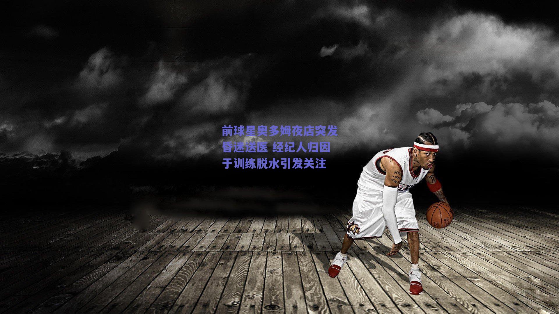 前球星奥多姆夜店突发昏迷送医 经纪人归因于训练脱水引发关注