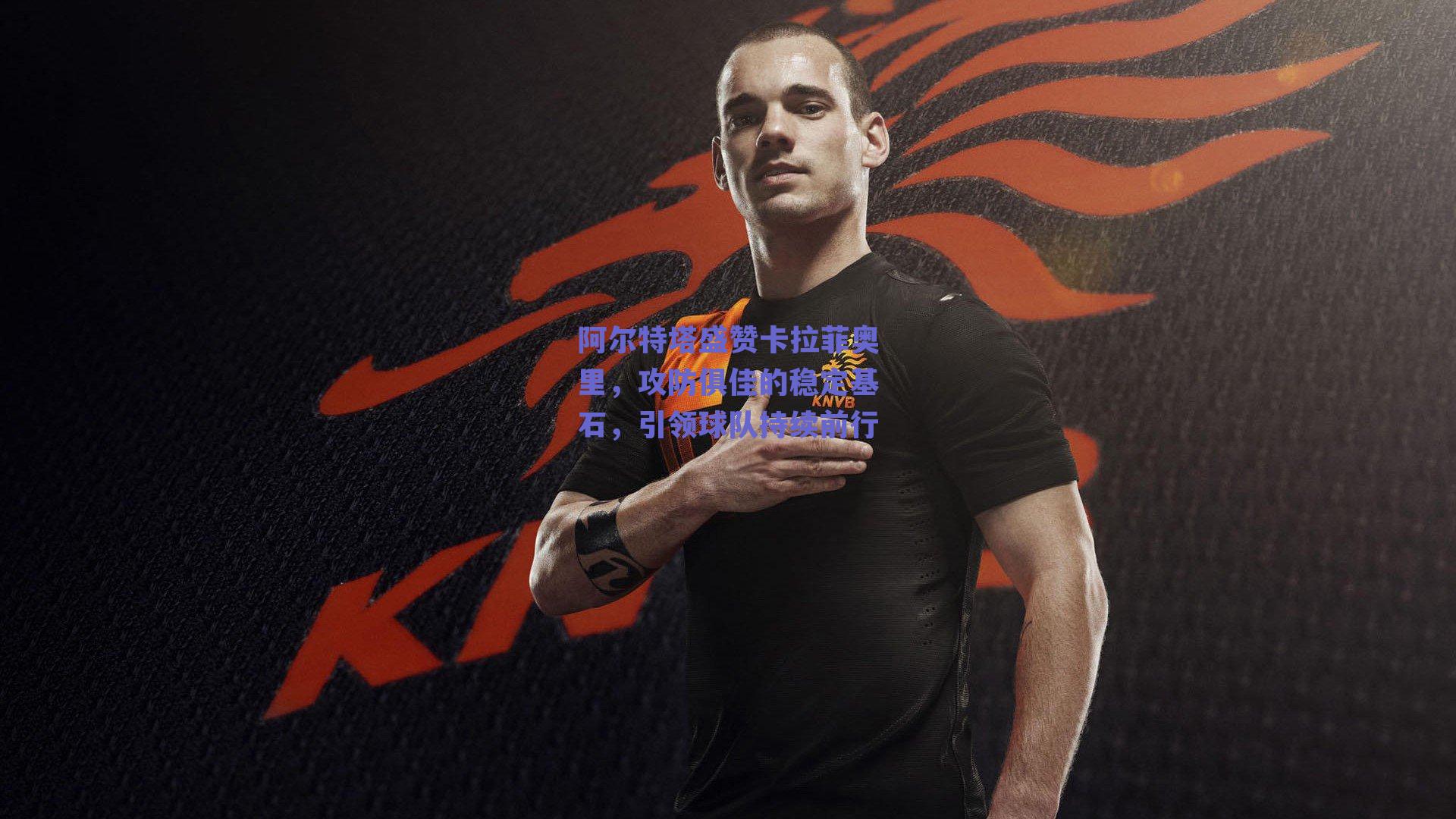 阿尔特塔盛赞卡拉菲奥里，攻防俱佳的稳定基石，引领球队持续前行