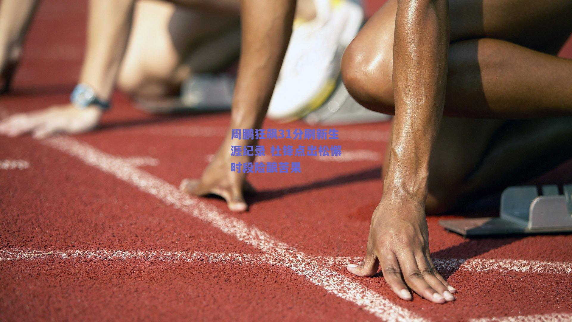 周鹏狂飙31分刷新生涯纪录 杜锋点出松懈时段险酿苦果