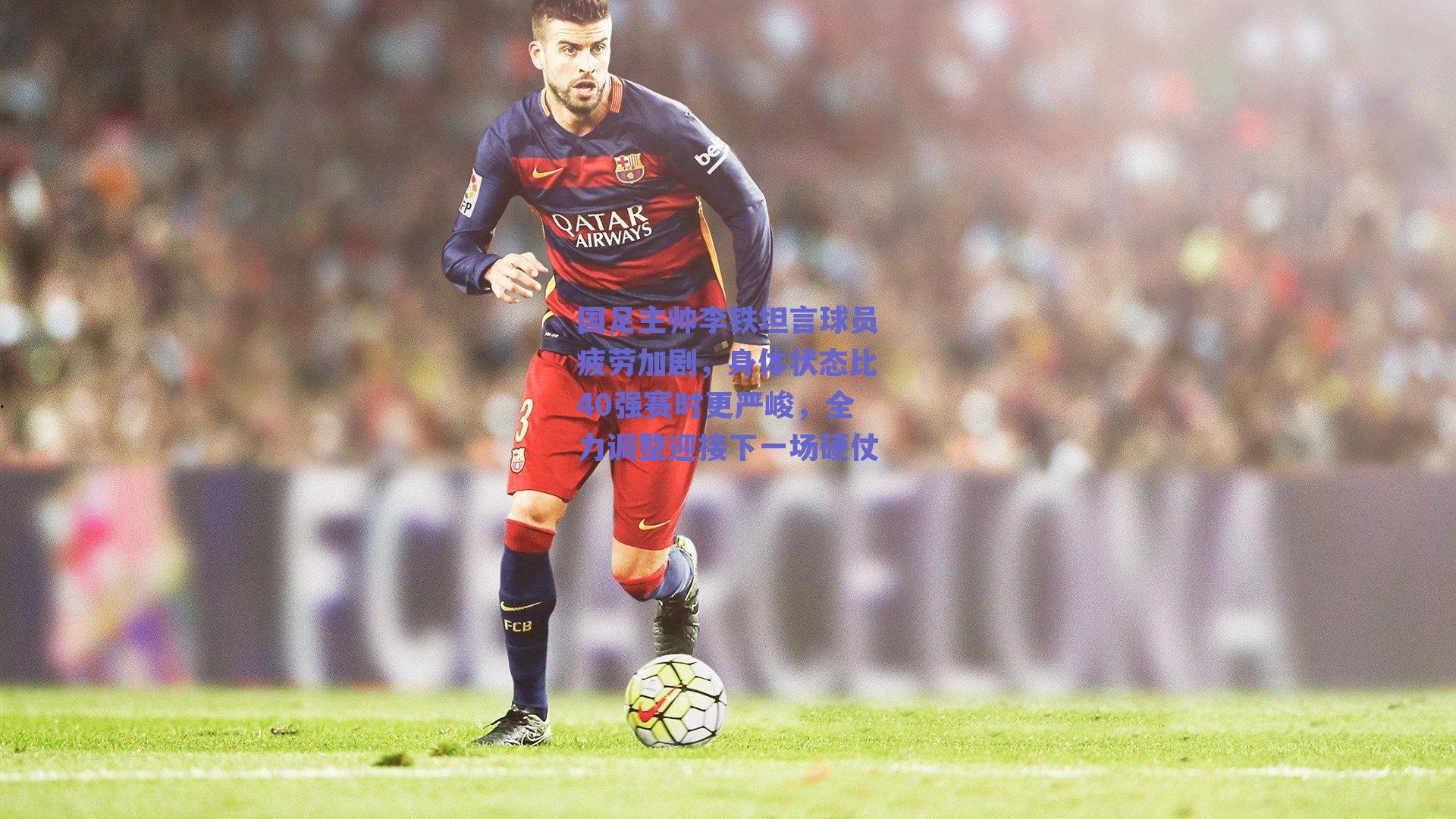 国足主帅李铁坦言球员疲劳加剧，身体状态比40强赛时更严峻，全力调整迎接下一场硬仗